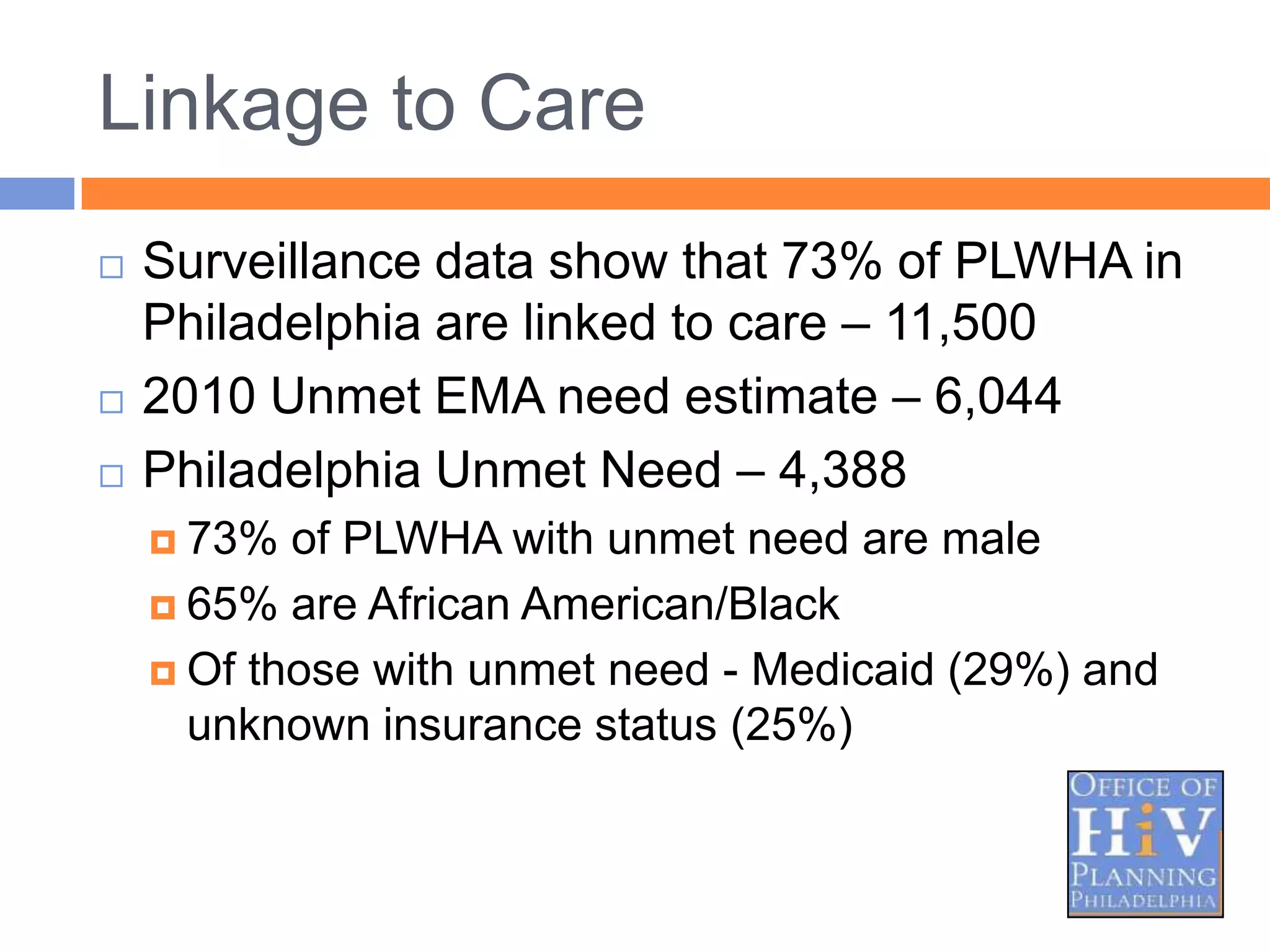Linkage to Care
   Surveillance data show that 73% of PLWHA in
    Philadelphia are linked to care – 11,500
   2010 Unmet EMA need estimate – 6,044
   Philadelphia Unmet Need – 4,388
     73%  of PLWHA with unmet need are male
     65% are African American/Black

     Of those with unmet need - Medicaid (29%) and
      unknown insurance status (25%)
 