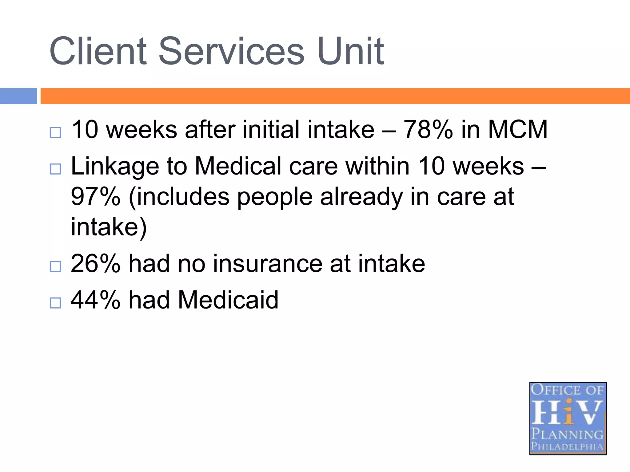 Client Services Unit
   10 weeks after initial intake – 78% in MCM
   Linkage to Medical care within 10 weeks –
    97% (includes people already in care at
    intake)
   26% had no insurance at intake
   44% had Medicaid
 