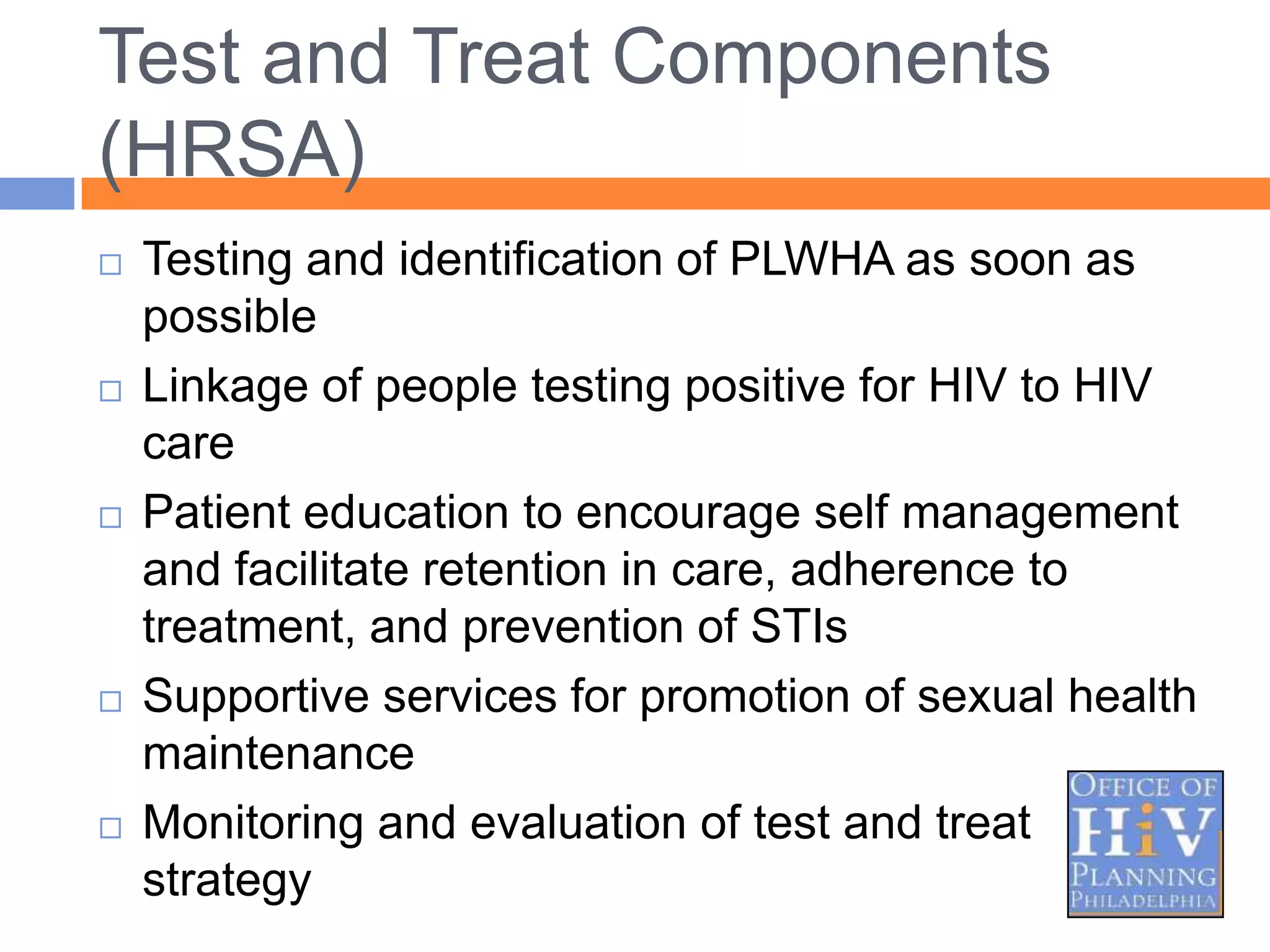Test and Treat Components
(HRSA)
   Testing and identification of PLWHA as soon as
    possible
   Linkage of people testing positive for HIV to HIV
    care
   Patient education to encourage self management
    and facilitate retention in care, adherence to
    treatment, and prevention of STIs
   Supportive services for promotion of sexual health
    maintenance
   Monitoring and evaluation of test and treat
    strategy
 