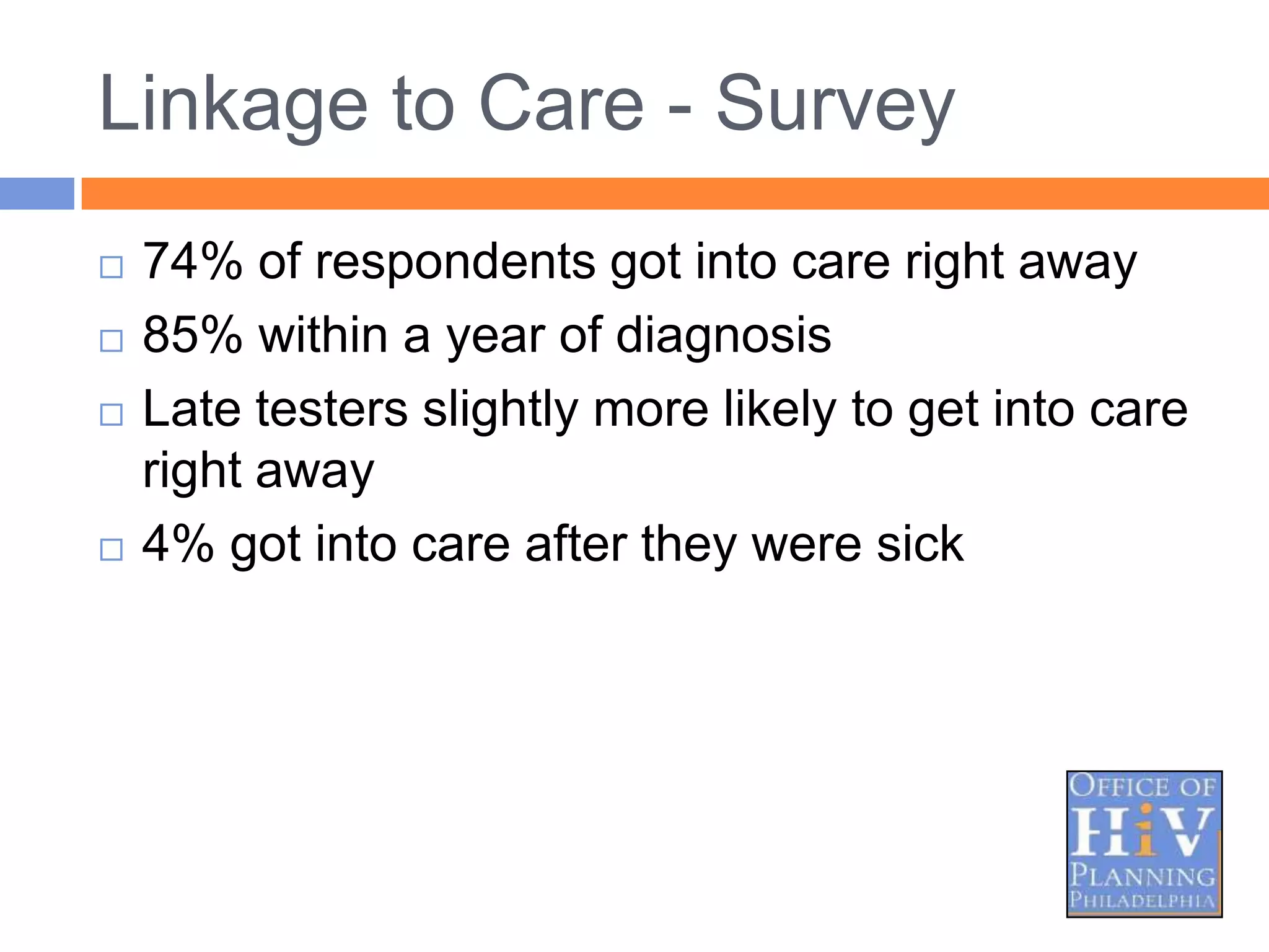 Linkage to Care - Survey
   74% of respondents got into care right away
   85% within a year of diagnosis
   Late testers slightly more likely to get into care
    right away
   4% got into care after they were sick
 