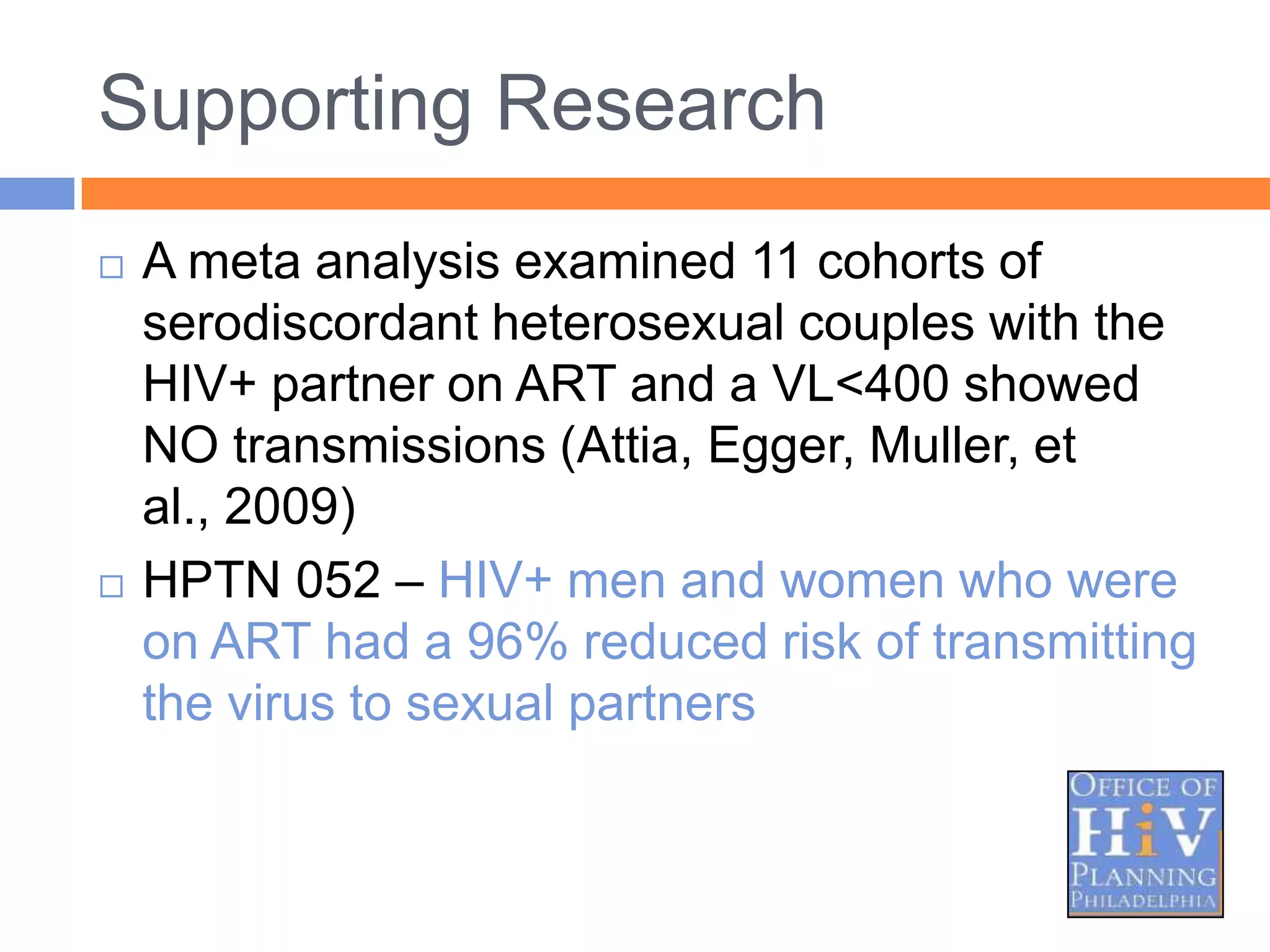 Supporting Research
   A meta analysis examined 11 cohorts of
    serodiscordant heterosexual couples with the
    HIV+ partner on ART and a VL<400 showed
    NO transmissions (Attia, Egger, Muller, et
    al., 2009)
   HPTN 052 – HIV+ men and women who were
    on ART had a 96% reduced risk of transmitting
    the virus to sexual partners
 