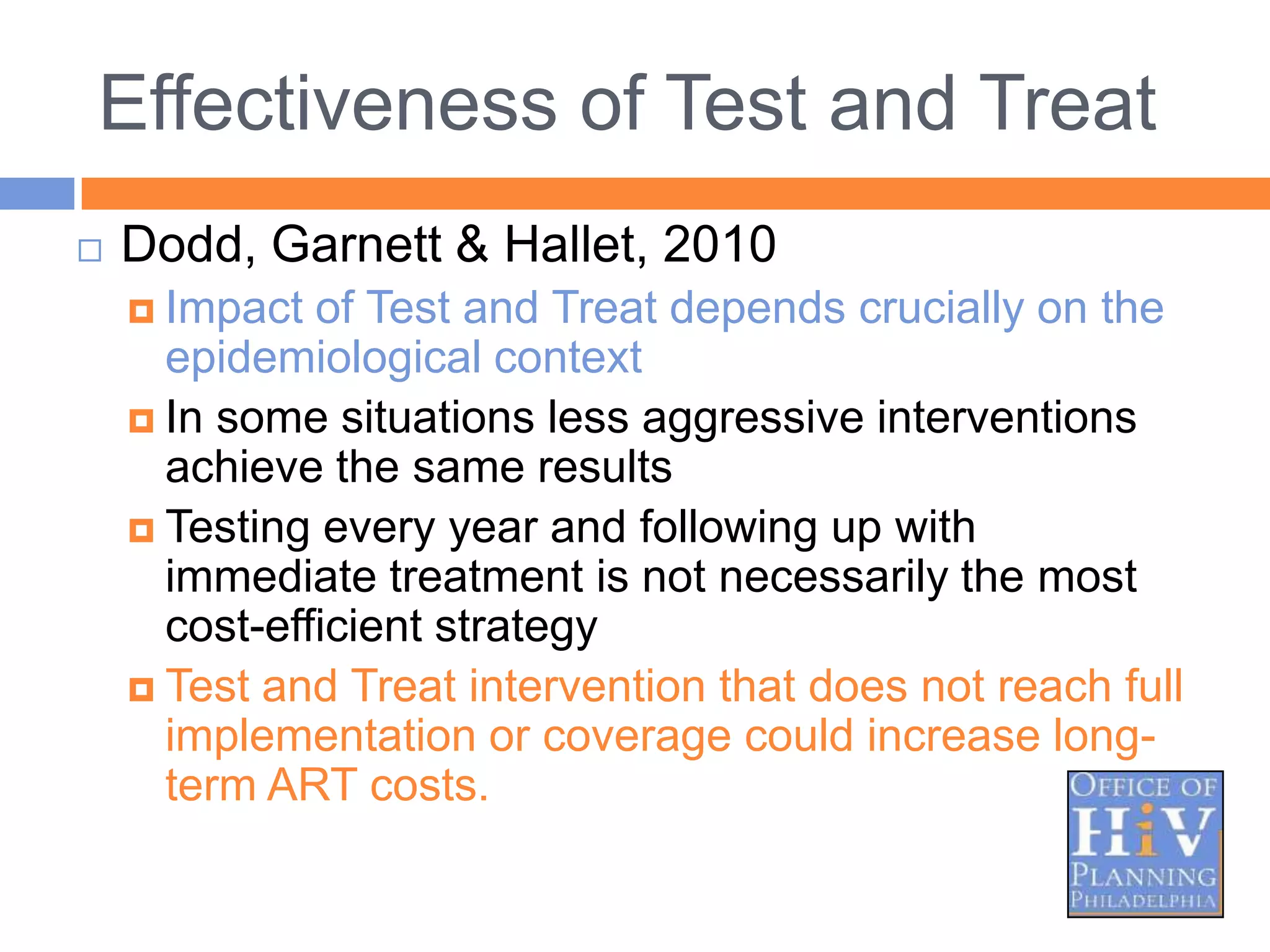 Effectiveness of Test and Treat
   Dodd, Garnett & Hallet, 2010
     Impact  of Test and Treat depends crucially on the
      epidemiological context
     In some situations less aggressive interventions
      achieve the same results
     Testing every year and following up with
      immediate treatment is not necessarily the most
      cost-efficient strategy
     Test and Treat intervention that does not reach full
      implementation or coverage could increase long-
      term ART costs.
 