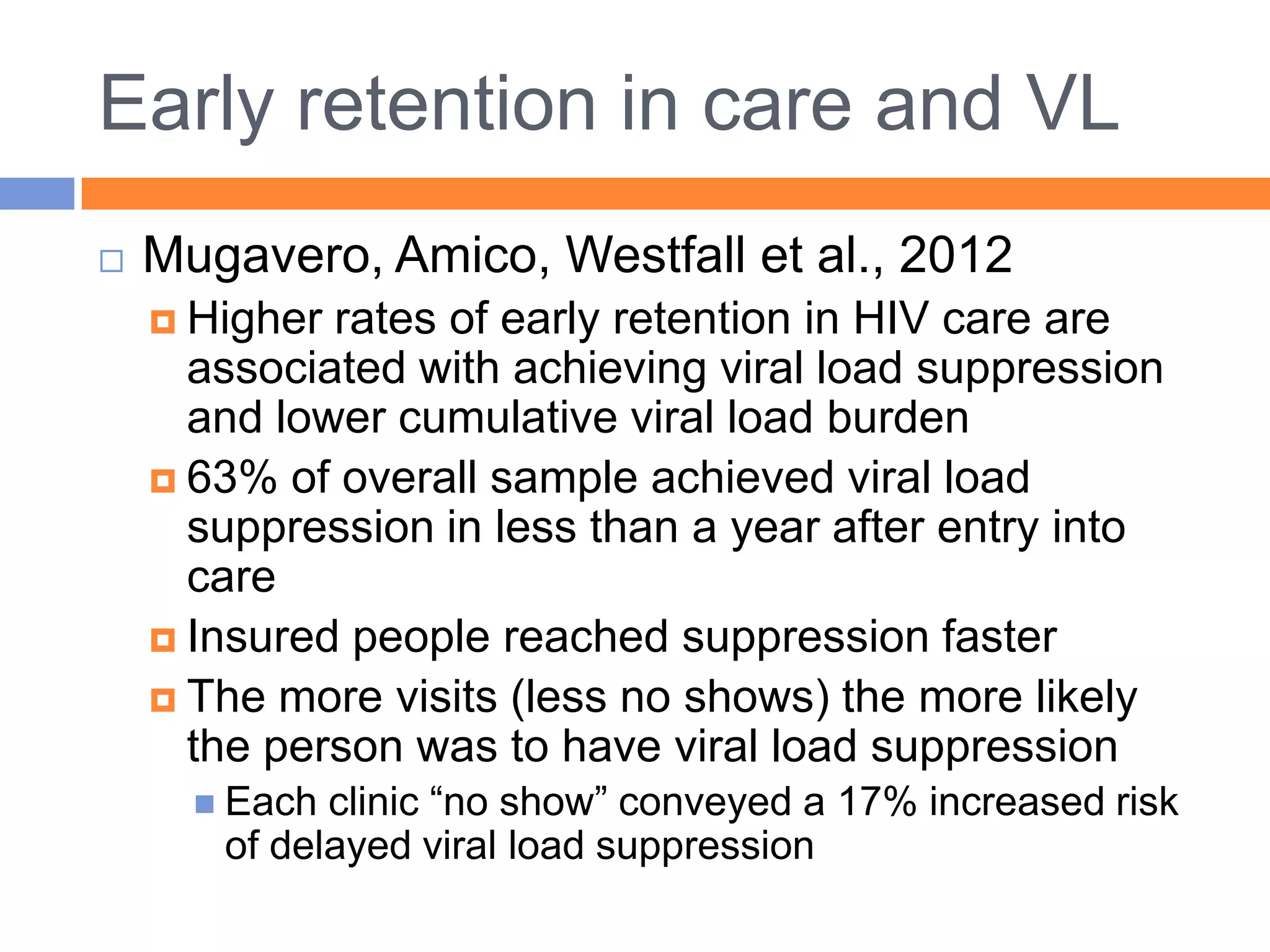 Early retention in care and VL
   Mugavero, Amico, Westfall et al., 2012
     Higher rates of early retention in HIV care are
      associated with achieving viral load suppression
      and lower cumulative viral load burden
     63% of overall sample achieved viral load
      suppression in less than a year after entry into
      care
     Insured people reached suppression faster
     The more visits (less no shows) the more likely
      the person was to have viral load suppression
       Each clinic “no show” conveyed a 17% increased risk
       of delayed viral load suppression
 