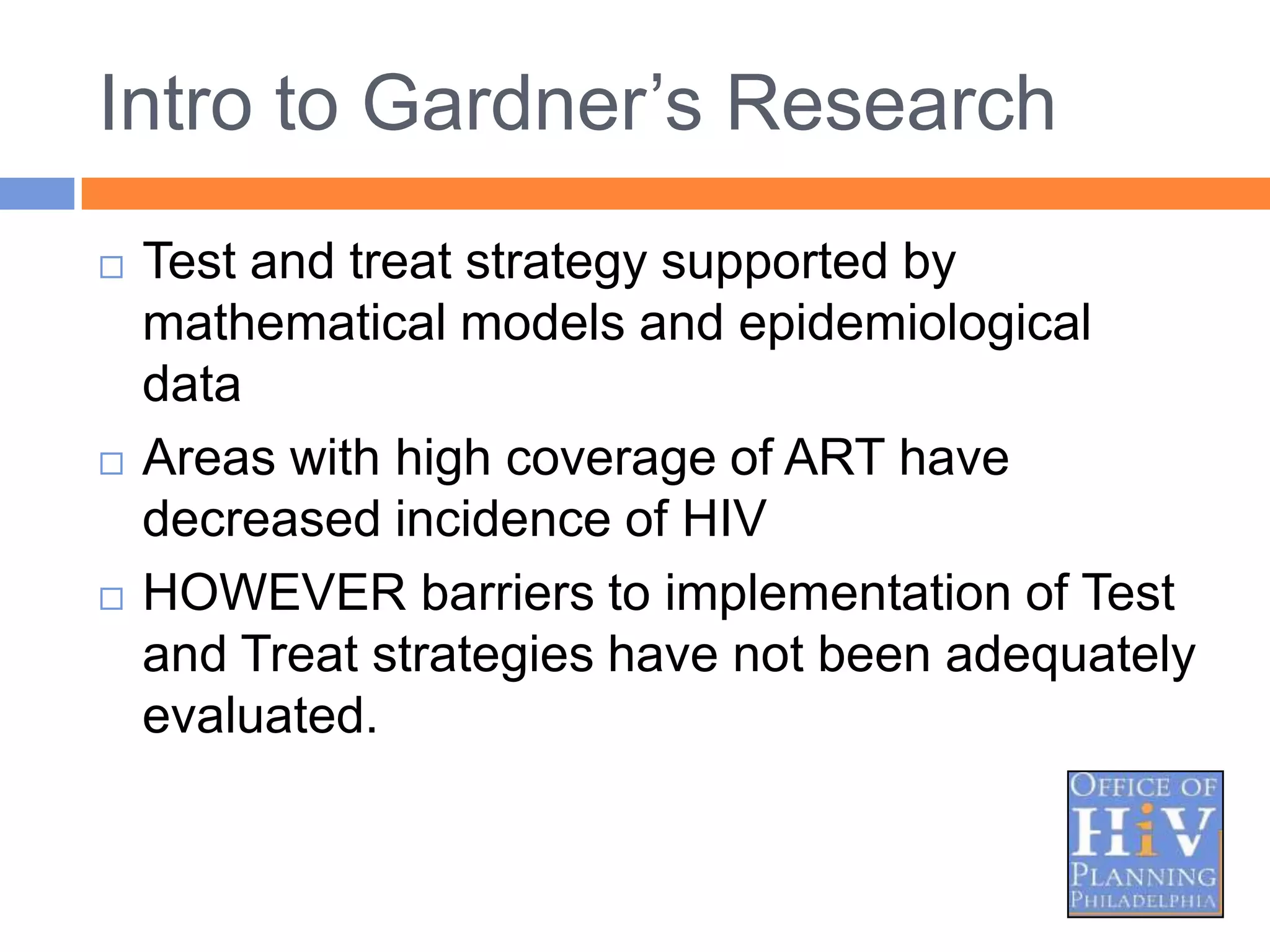 Intro to Gardner‟s Research
   Test and treat strategy supported by
    mathematical models and epidemiological
    data
   Areas with high coverage of ART have
    decreased incidence of HIV
   HOWEVER barriers to implementation of Test
    and Treat strategies have not been adequately
    evaluated.
 
