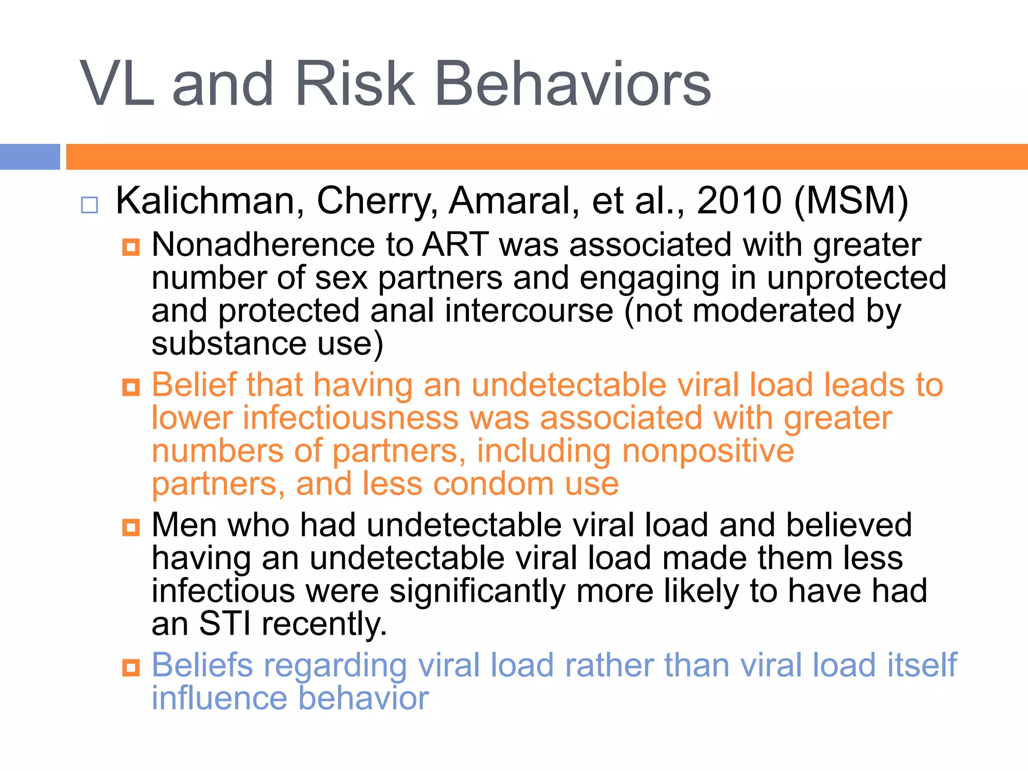 VL and Risk Behaviors
   Kalichman, Cherry, Amaral, et al., 2010 (MSM)
     Nonadherence to ART was associated with greater
      number of sex partners and engaging in unprotected
      and protected anal intercourse (not moderated by
      substance use)
     Belief that having an undetectable viral load leads to
      lower infectiousness was associated with greater
      numbers of partners, including nonpositive
      partners, and less condom use
     Men who had undetectable viral load and believed
      having an undetectable viral load made them less
      infectious were significantly more likely to have had
      an STI recently.
     Beliefs regarding viral load rather than viral load itself
      influence behavior
 