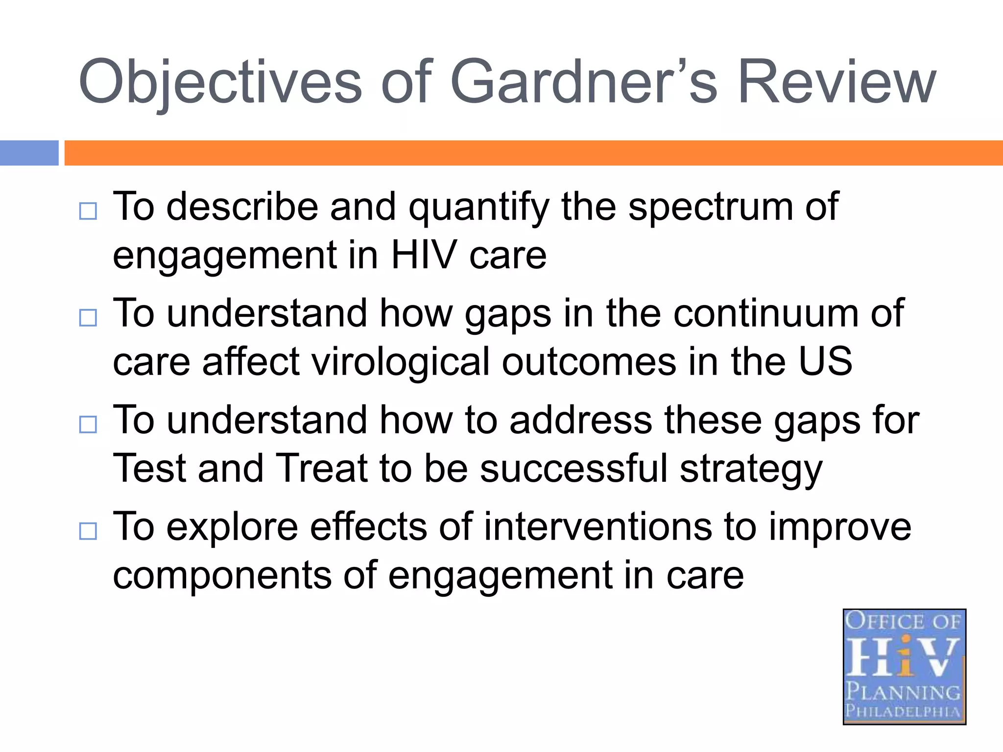 Objectives of Gardner‟s Review
   To describe and quantify the spectrum of
    engagement in HIV care
   To understand how gaps in the continuum of
    care affect virological outcomes in the US
   To understand how to address these gaps for
    Test and Treat to be successful strategy
   To explore effects of interventions to improve
    components of engagement in care
 