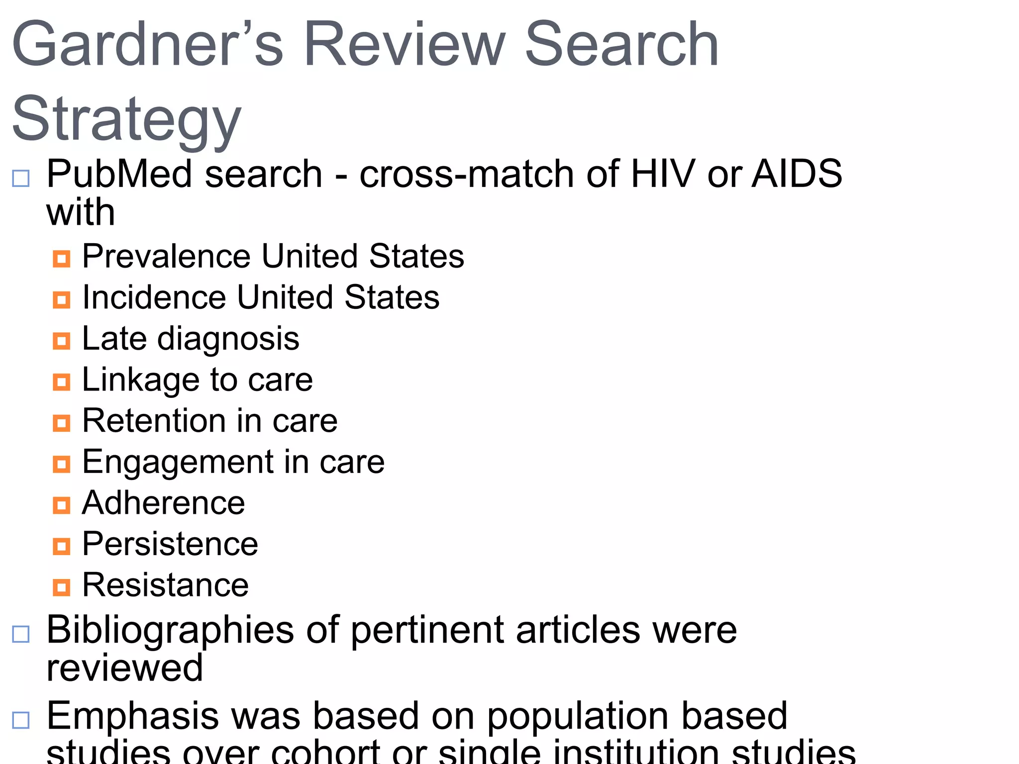 Gardner‟s Review Search
Strategy
   PubMed search - cross-match of HIV or AIDS
    with
     Prevalence United States
     Incidence United States
     Late diagnosis
     Linkage to care
     Retention in care
     Engagement in care
     Adherence
     Persistence
     Resistance
   Bibliographies of pertinent articles were
    reviewed
   Emphasis was based on population based
 