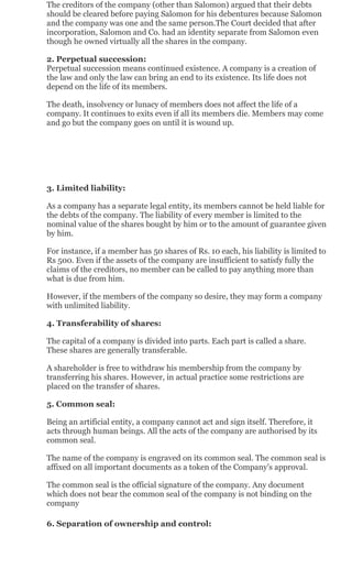 The creditors of the company (other than Salomon) argued that their debts
should be cleared before paying Salomon for his debentures because Salomon
and the company was one and the same person.The Court decided that after
incorporation, Salomon and Co. had an identity separate from Salomon even
though he owned virtually all the shares in the company.
2. Perpetual succession:
Perpetual succession means continued existence. A company is a creation of
the law and only the law can bring an end to its existence. Its life does not
depend on the life of its members.
The death, insolvency or lunacy of members does not affect the life of a
company. It continues to exits even if all its members die. Members may come
and go but the company goes on until it is wound up.
3. Limited liability:
As a company has a separate legal entity, its members cannot be held liable for
the debts of the company. The liability of every member is limited to the
nominal value of the shares bought by him or to the amount of guarantee given
by him.
For instance, if a member has 50 shares of Rs. 10 each, his liability is limited to
Rs 500. Even if the assets of the company are insufficient to satisfy fully the
claims of the creditors, no member can be called to pay anything more than
what is due from him.
However, if the members of the company so desire, they may form a company
with unlimited liability.
4. Transferability of shares:
The capital of a company is divided into parts. Each part is called a share.
These shares are generally transferable.
A shareholder is free to withdraw his membership from the company by
transferring his shares. However, in actual practice some restrictions are
placed on the transfer of shares.
5. Common seal:
Being an artificial entity, a company cannot act and sign itself. Therefore, it
acts through human beings. All the acts of the company are authorised by its
common seal.
The name of the company is engraved on its common seal. The common seal is
affixed on all important documents as a token of the Company's approval.
The common seal is the official signature of the company. Any document
which does not bear the common seal of the company is not binding on the
company
6. Separation of ownership and control:
 