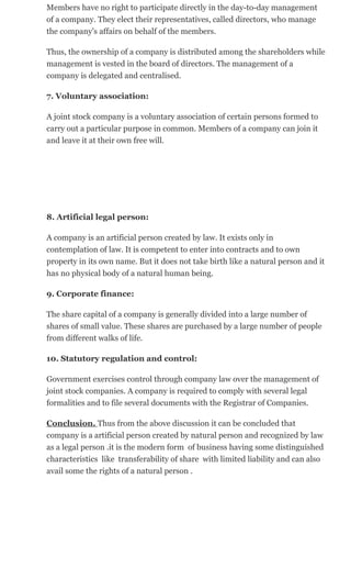 Members have no right to participate directly in the day-to-day management
of a company. They elect their representatives, called directors, who manage
the company's affairs on behalf of the members.
Thus, the ownership of a company is distributed among the shareholders while
management is vested in the board of directors. The management of a
company is delegated and centralised.
7. Voluntary association:
A joint stock company is a voluntary association of certain persons formed to
carry out a particular purpose in common. Members of a company can join it
and leave it at their own free will.
8. Artificial legal person:
A company is an artificial person created by law. It exists only in
contemplation of law. It is competent to enter into contracts and to own
property in its own name. But it does not take birth like a natural person and it
has no physical body of a natural human being.
9. Corporate finance:
The share capital of a company is generally divided into a large number of
shares of small value. These shares are purchased by a large number of people
from different walks of life.
10. Statutory regulation and control:
Government exercises control through company law over the management of
joint stock companies. A company is required to comply with several legal
formalities and to file several documents with the Registrar of Companies.
Conclusion. Thus from the above discussion it can be concluded that
company is a artificial person created by natural person and recognized by law
as a legal person .it is the modern form of business having some distinguished
characteristics like transferability of share with limited liability and can also
avail some the rights of a natural person .
 