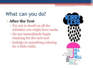 What can you do?
• After the Test
 ▫ Try not to dwell on all the
   mistakes you might have made.
 ▫ Do not immediately begin
   studying for the next test
 ▫ Indulge in something relaxing
   for a little while.
 