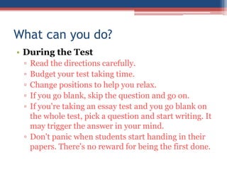 What can you do?
• During the Test
 ▫ Read the directions carefully.
 ▫ Budget your test taking time.
 ▫ Change positions to help you relax.
 ▫ If you go blank, skip the question and go on.
 ▫ If you're taking an essay test and you go blank on
   the whole test, pick a question and start writing. It
   may trigger the answer in your mind.
 ▫ Don't panic when students start handing in their
   papers. There's no reward for being the first done.
 