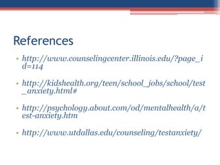 References
• http://www.counselingcenter.illinois.edu/?page_i
  d=114

• http://kidshealth.org/teen/school_jobs/school/test
  _anxiety.html#

• http://psychology.about.com/od/mentalhealth/a/t
  est-anxiety.htm

• http://www.utdallas.edu/counseling/testanxiety/
 