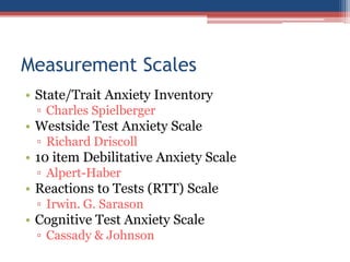 Measurement Scales
• State/Trait Anxiety Inventory
 ▫ Charles Spielberger
• Westside Test Anxiety Scale
 ▫ Richard Driscoll
• 10 item Debilitative Anxiety Scale
 ▫ Alpert-Haber
• Reactions to Tests (RTT) Scale
 ▫ Irwin. G. Sarason
• Cognitive Test Anxiety Scale
 ▫ Cassady & Johnson
 