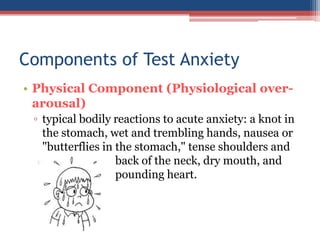 Components of Test Anxiety
• Physical Component (Physiological over-
  arousal)
 ▫ typical bodily reactions to acute anxiety: a knot in
   the stomach, wet and trembling hands, nausea or
   "butterflies in the stomach," tense shoulders and
                   back of the neck, dry mouth, and
                   pounding heart.
 