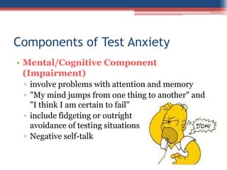 Components of Test Anxiety
• Mental/Cognitive Component
  (Impairment)
 ▫ involve problems with attention and memory
 ▫ "My mind jumps from one thing to another" and
   "I think I am certain to fail"
 ▫ include fidgeting or outright
   avoidance of testing situations
 ▫ Negative self-talk
 