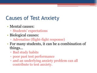Causes of Test Anxiety
• Mental causes:
 ▫ Students’ expectations
• Biological causes:
 ▫ Adrenaline (flight-fight response)
• For many students, it can be a combination of
  things...
 ▫ Bad study habits
 ▫ poor past test performance
 ▫ and an underlying anxiety problem can all
   contribute to test anxiety.
 