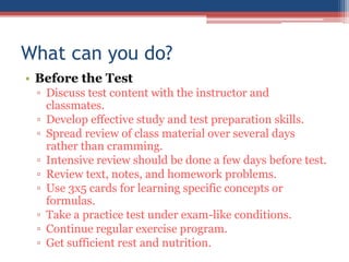 What can you do?
• Before the Test
 ▫ Discuss test content with the instructor and
   classmates.
 ▫ Develop effective study and test preparation skills.
 ▫ Spread review of class material over several days
   rather than cramming.
 ▫ Intensive review should be done a few days before test.
 ▫ Review text, notes, and homework problems.
 ▫ Use 3x5 cards for learning specific concepts or
   formulas.
 ▫ Take a practice test under exam-like conditions.
 ▫ Continue regular exercise program.
 ▫ Get sufficient rest and nutrition.
 