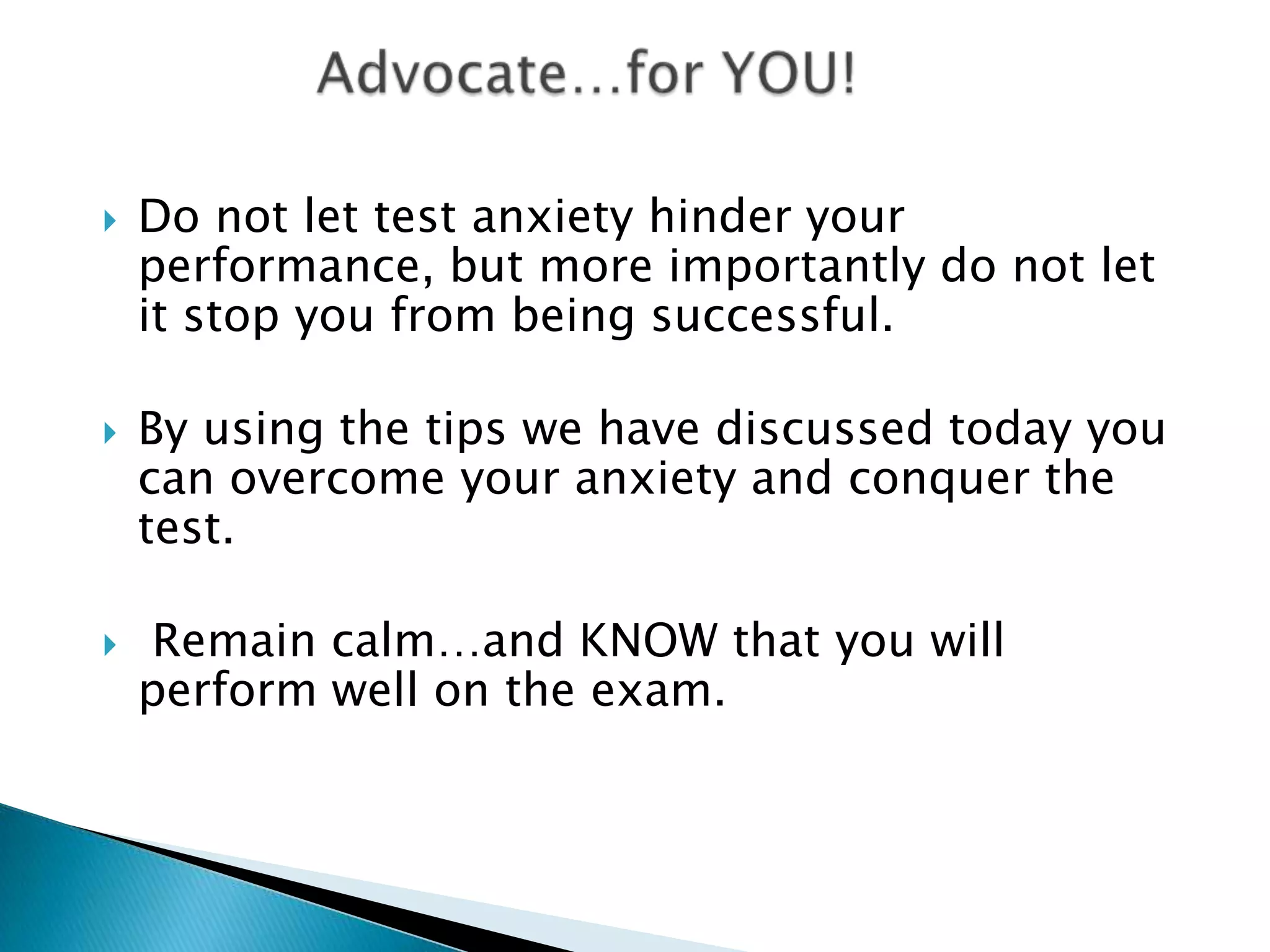    Do not let test anxiety hinder your
    performance, but more importantly do not let
    it stop you from being successful.

   By using the tips we have discussed today you
    can overcome your anxiety and conquer the
    test.

   Remain calm…and KNOW that you will
    perform well on the exam.
 