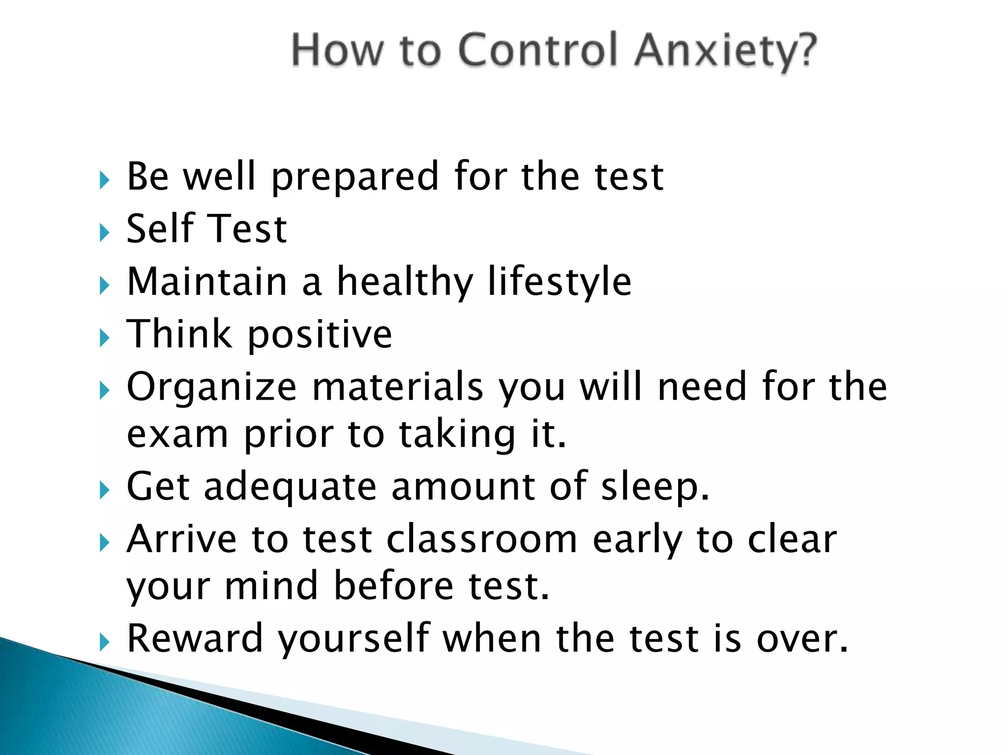    Be well prepared for the test
   Self Test
   Maintain a healthy lifestyle
   Think positive
   Organize materials you will need for the
    exam prior to taking it.
   Get adequate amount of sleep.
   Arrive to test classroom early to clear
    your mind before test.
   Reward yourself when the test is over.
 