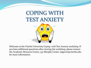 COPING WITH
TEST ANXIETY
Welcome to the Viterbo University Coping with Test Anxiety workshop. If
you have additional questions after viewing the workshop, please contact
the Academic Resource Center, 332 Murphy Center, mjgrowt@viterbo.edu
for more information.
 