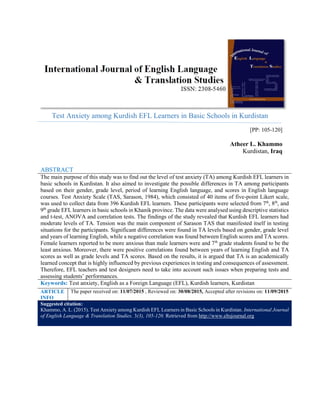 Test Anxiety among Kurdish EFL Learners in Basic Schools in Kurdistan
[PP: 105-120]
Atheer L. Khammo
Kurdistan, Iraq
ABSTRACT
The main purpose of this study was to find out the level of test anxiety (TA) among Kurdish EFL learners in
basic schools in Kurdistan. It also aimed to investigate the possible differences in TA among participants
based on their gender, grade level, period of learning English language, and scores in English language
courses. Test Anxiety Scale (TAS, Sarason, 1984), which consisted of 40 items of five-point Likert scale,
was used to collect data from 396 Kurdish EFL learners. These participants were selected from 7th
, 8th
, and
9th
grade EFL learners in basic schools in Khanik province. The data were analysed using descriptive statistics
and t-test, ANOVA and correlation tests. The findings of the study revealed that Kurdish EFL learners had
moderate levels of TA. Tension was the main component of Sarason TAS that manifested itself in testing
situations for the participants. Significant differences were found in TA levels based on gender, grade level
and years of learning English, while a negative correlation was found between English scores and TA scores.
Female learners reported to be more anxious than male learners were and 7th
grade students found to be the
least anxious. Moreover, there were positive correlations found between years of learning English and TA
scores as well as grade levels and TA scores. Based on the results, it is argued that TA is an academically
learned concept that is highly influenced by previous experiences in testing and consequences of assessment.
Therefore, EFL teachers and test designers need to take into account such issues when preparing tests and
assessing students’ performances.
Keywords: Test anxiety, English as a Foreign Language (EFL), Kurdish learners, Kurdistan
ARTICLE
INFO
The paper received on: 11/07/2015 , Reviewed on: 30/08/2015, Accepted after revisions on: 11/09/2015
Suggested citation:
Khammo, A. L. (2015). Test Anxiety among Kurdish EFL Learners in Basic Schools in Kurdistan. International Journal
of English Language & Translation Studies. 3(3), 105-120. Retrieved from http://www.eltsjournal.org
 