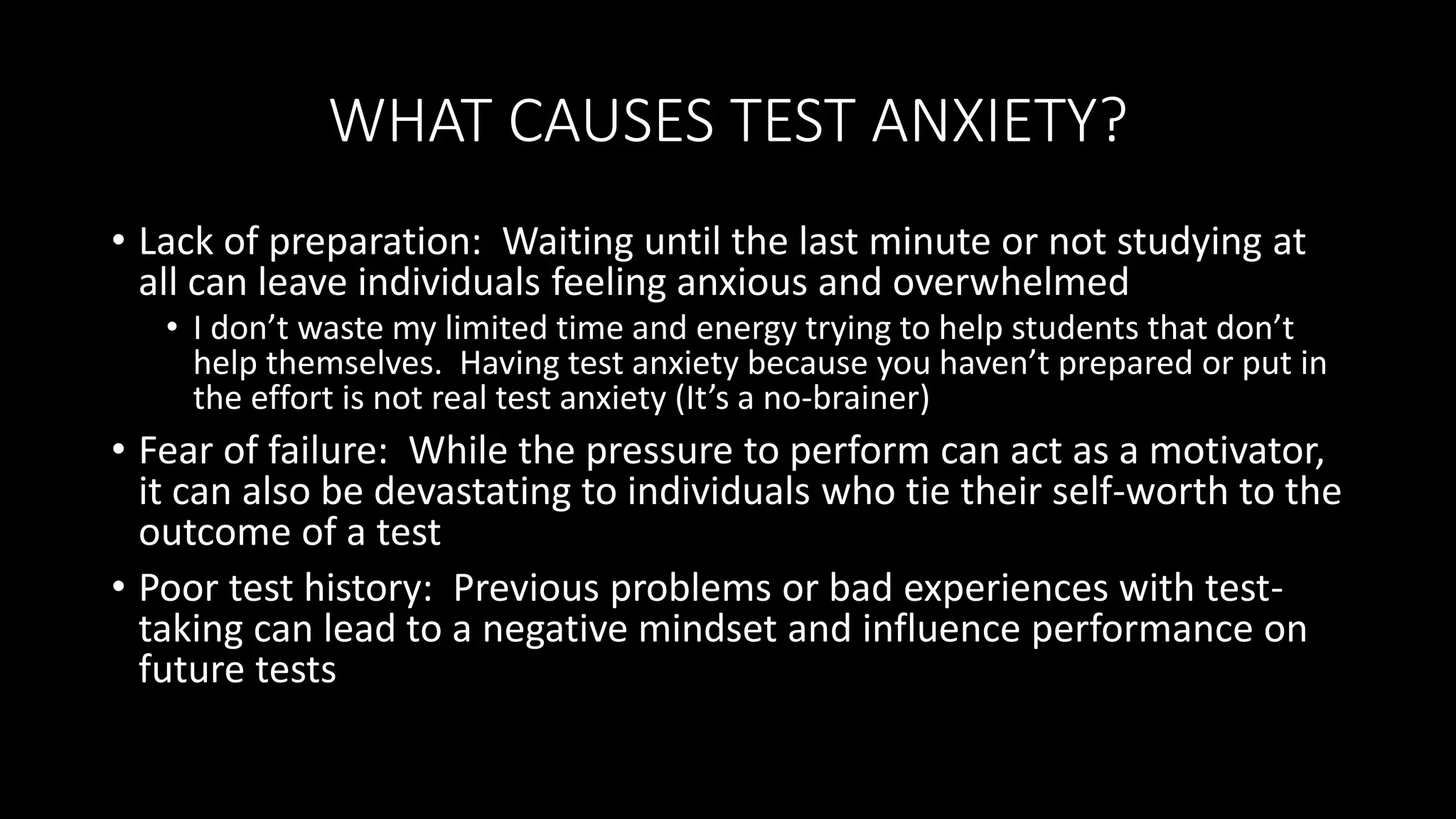 WHAT CAUSES TEST ANXIETY?
• Lack of preparation: Waiting until the last minute or not studying at
all can leave individuals feeling anxious and overwhelmed
• I don’t waste my limited time and energy trying to help students that don’t
help themselves. Having test anxiety because you haven’t prepared or put in
the effort is not real test anxiety (It’s a no-brainer)
• Fear of failure: While the pressure to perform can act as a motivator,
it can also be devastating to individuals who tie their self-worth to the
outcome of a test
• Poor test history: Previous problems or bad experiences with test-
taking can lead to a negative mindset and influence performance on
future tests
 