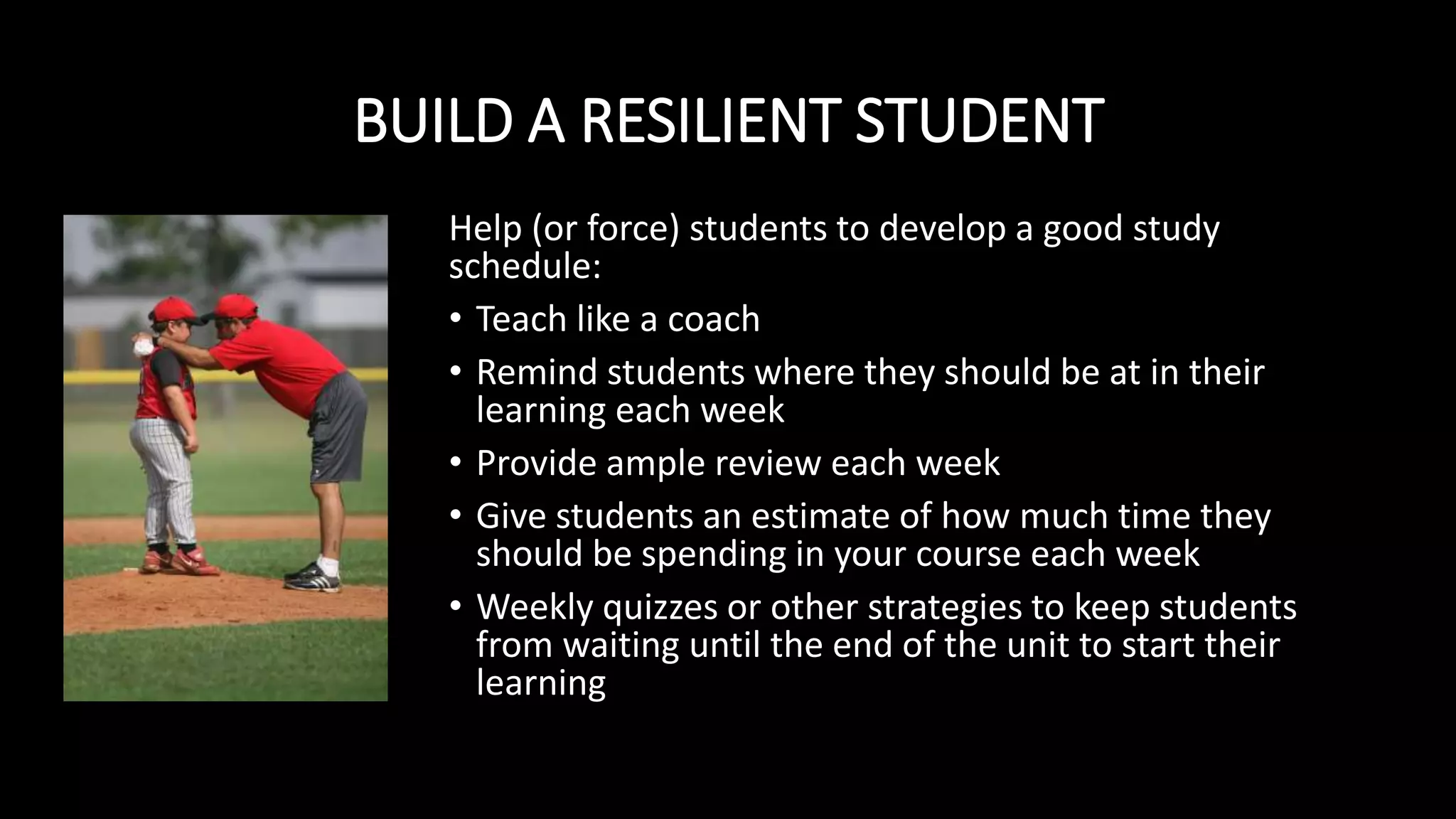 BUILD A RESILIENT STUDENT
Help (or force) students to develop a good study
schedule:
• Teach like a coach
• Remind students where they should be at in their
learning each week
• Provide ample review each week
• Give students an estimate of how much time they
should be spending in your course each week
• Weekly quizzes or other strategies to keep students
from waiting until the end of the unit to start their
learning
 