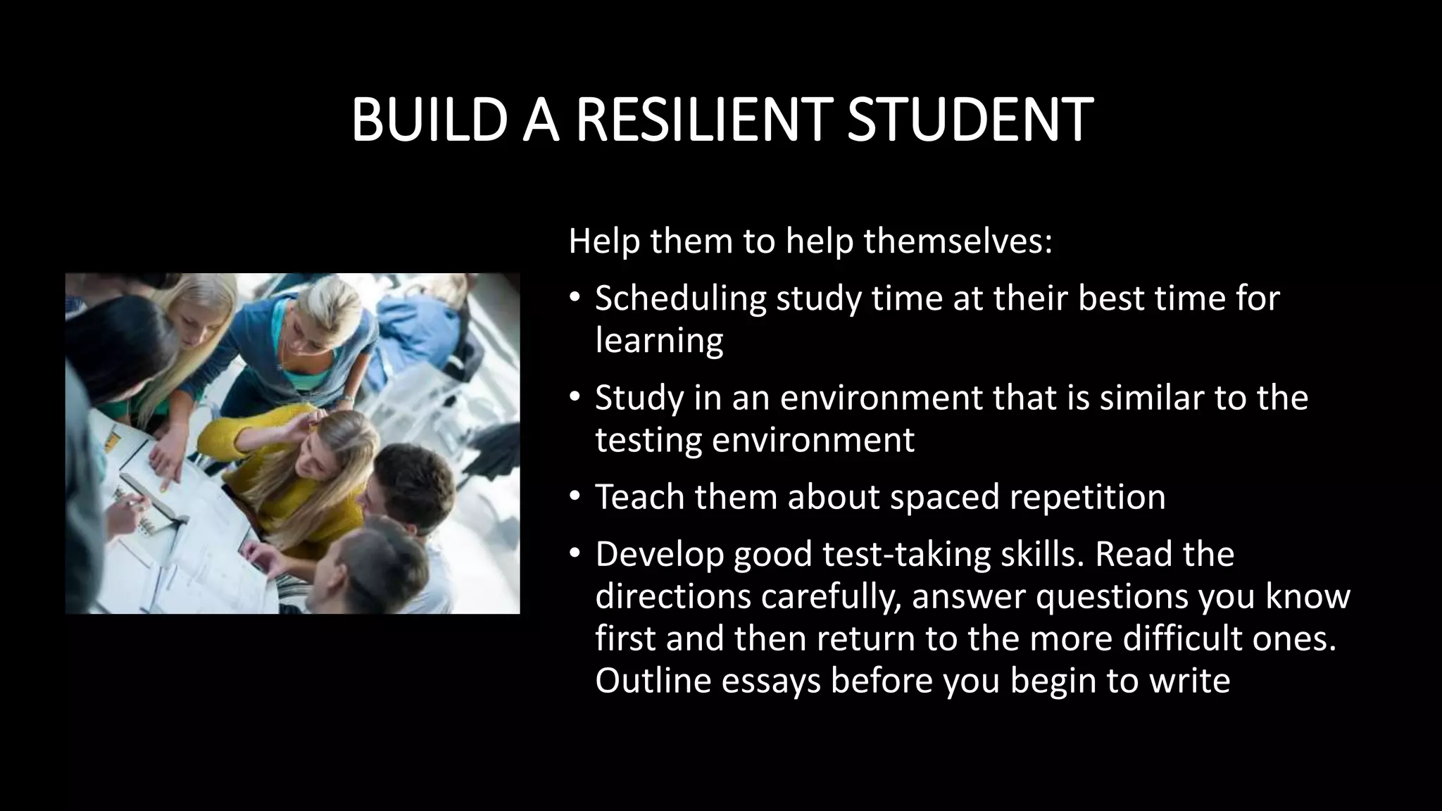 BUILD A RESILIENT STUDENT
Help them to help themselves:
• Scheduling study time at their best time for
learning
• Study in an environment that is similar to the
testing environment
• Teach them about spaced repetition
• Develop good test-taking skills. Read the
directions carefully, answer questions you know
first and then return to the more difficult ones.
Outline essays before you begin to write
 