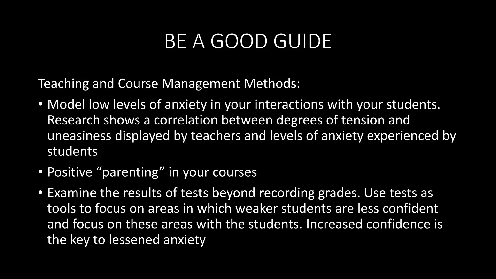 BE A GOOD GUIDE
Teaching and Course Management Methods:
• Model low levels of anxiety in your interactions with your students.
Research shows a correlation between degrees of tension and
uneasiness displayed by teachers and levels of anxiety experienced by
students
• Positive “parenting” in your courses
• Examine the results of tests beyond recording grades. Use tests as
tools to focus on areas in which weaker students are less confident
and focus on these areas with the students. Increased confidence is
the key to lessened anxiety
 