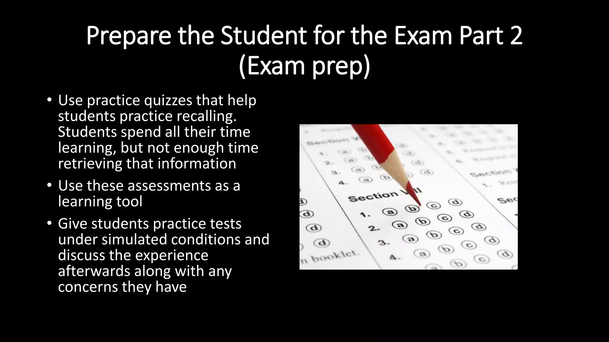 Prepare the Student for the Exam Part 2
(Exam prep)
• Use practice quizzes that help
students practice recalling.
Students spend all their time
learning, but not enough time
retrieving that information
• Use these assessments as a
learning tool
• Give students practice tests
under simulated conditions and
discuss the experience
afterwards along with any
concerns they have
 