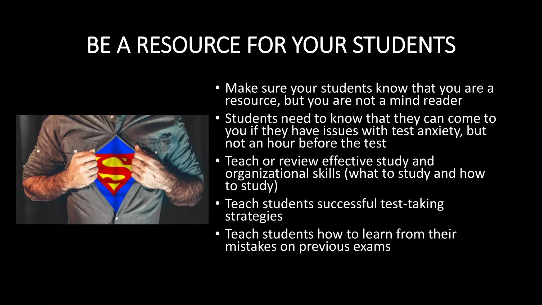 BE A RESOURCE FOR YOUR STUDENTS
• Make sure your students know that you are a
resource, but you are not a mind reader
• Students need to know that they can come to
you if they have issues with test anxiety, but
not an hour before the test
• Teach or review effective study and
organizational skills (what to study and how
to study)
• Teach students successful test-taking
strategies
• Teach students how to learn from their
mistakes on previous exams
 
