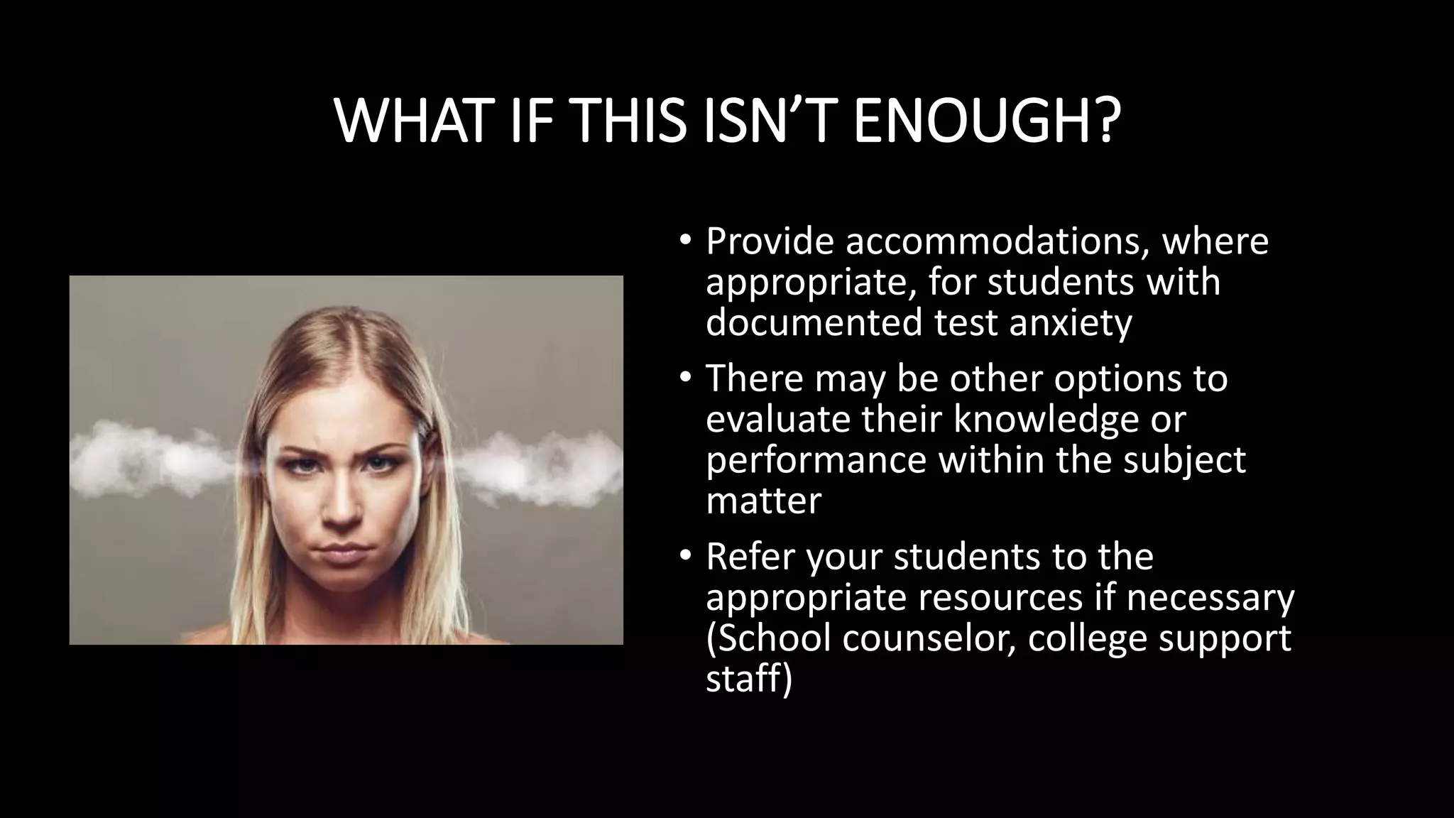 WHAT IF THIS ISN’T ENOUGH?
• Provide accommodations, where
appropriate, for students with
documented test anxiety
• There may be other options to
evaluate their knowledge or
performance within the subject
matter
• Refer your students to the
appropriate resources if necessary
(School counselor, college support
staff)
 