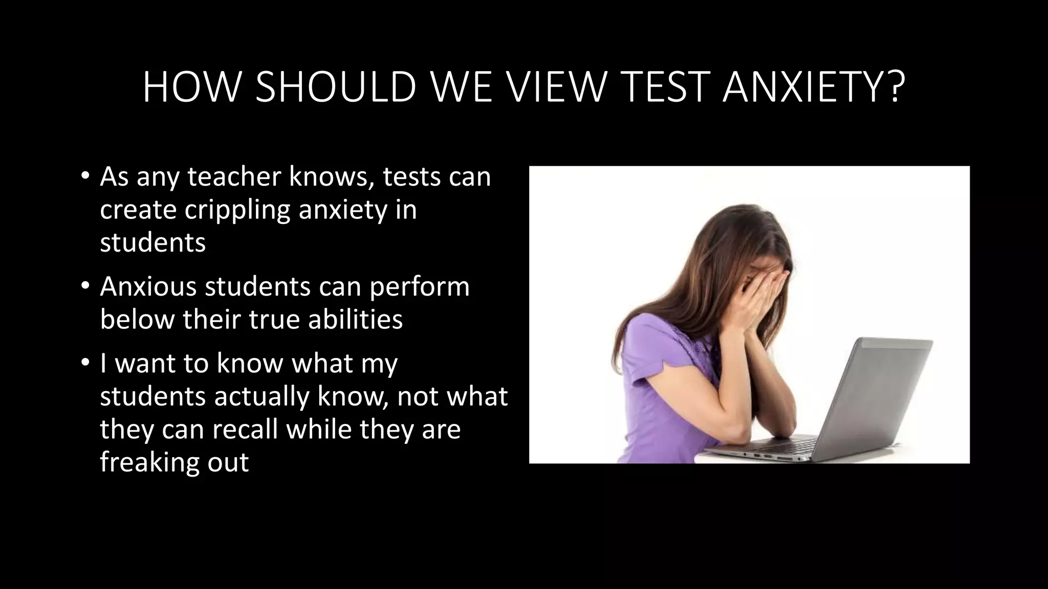 HOW SHOULD WE VIEW TEST ANXIETY?
• As any teacher knows, tests can
create crippling anxiety in
students
• Anxious students can perform
below their true abilities
• I want to know what my
students actually know, not what
they can recall while they are
freaking out
 