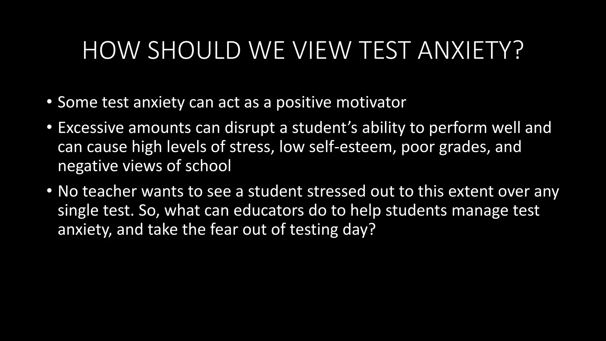 HOW SHOULD WE VIEW TEST ANXIETY?
• Some test anxiety can act as a positive motivator
• Excessive amounts can disrupt a student’s ability to perform well and
can cause high levels of stress, low self-esteem, poor grades, and
negative views of school
• No teacher wants to see a student stressed out to this extent over any
single test. So, what can educators do to help students manage test
anxiety, and take the fear out of testing day?
 