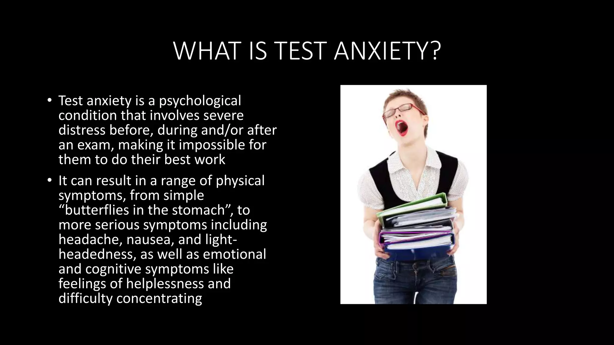 WHAT IS TEST ANXIETY?
• Test anxiety is a psychological
condition that involves severe
distress before, during and/or after
an exam, making it impossible for
them to do their best work
• It can result in a range of physical
symptoms, from simple
“butterflies in the stomach”, to
more serious symptoms including
headache, nausea, and light-
headedness, as well as emotional
and cognitive symptoms like
feelings of helplessness and
difficulty concentrating
 