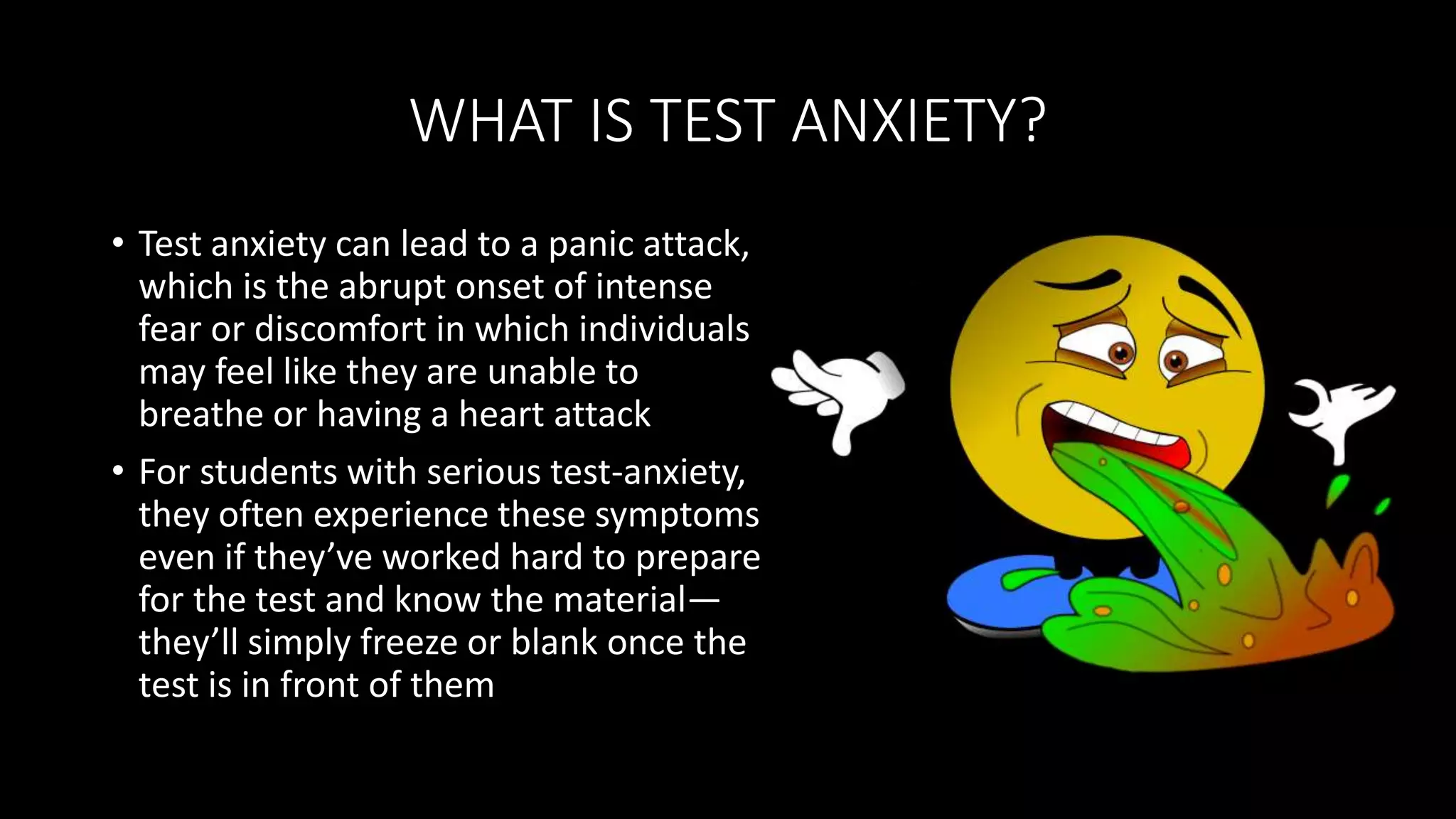 WHAT IS TEST ANXIETY?
• Test anxiety can lead to a panic attack,
which is the abrupt onset of intense
fear or discomfort in which individuals
may feel like they are unable to
breathe or having a heart attack
• For students with serious test-anxiety,
they often experience these symptoms
even if they’ve worked hard to prepare
for the test and know the material—
they’ll simply freeze or blank once the
test is in front of them
 