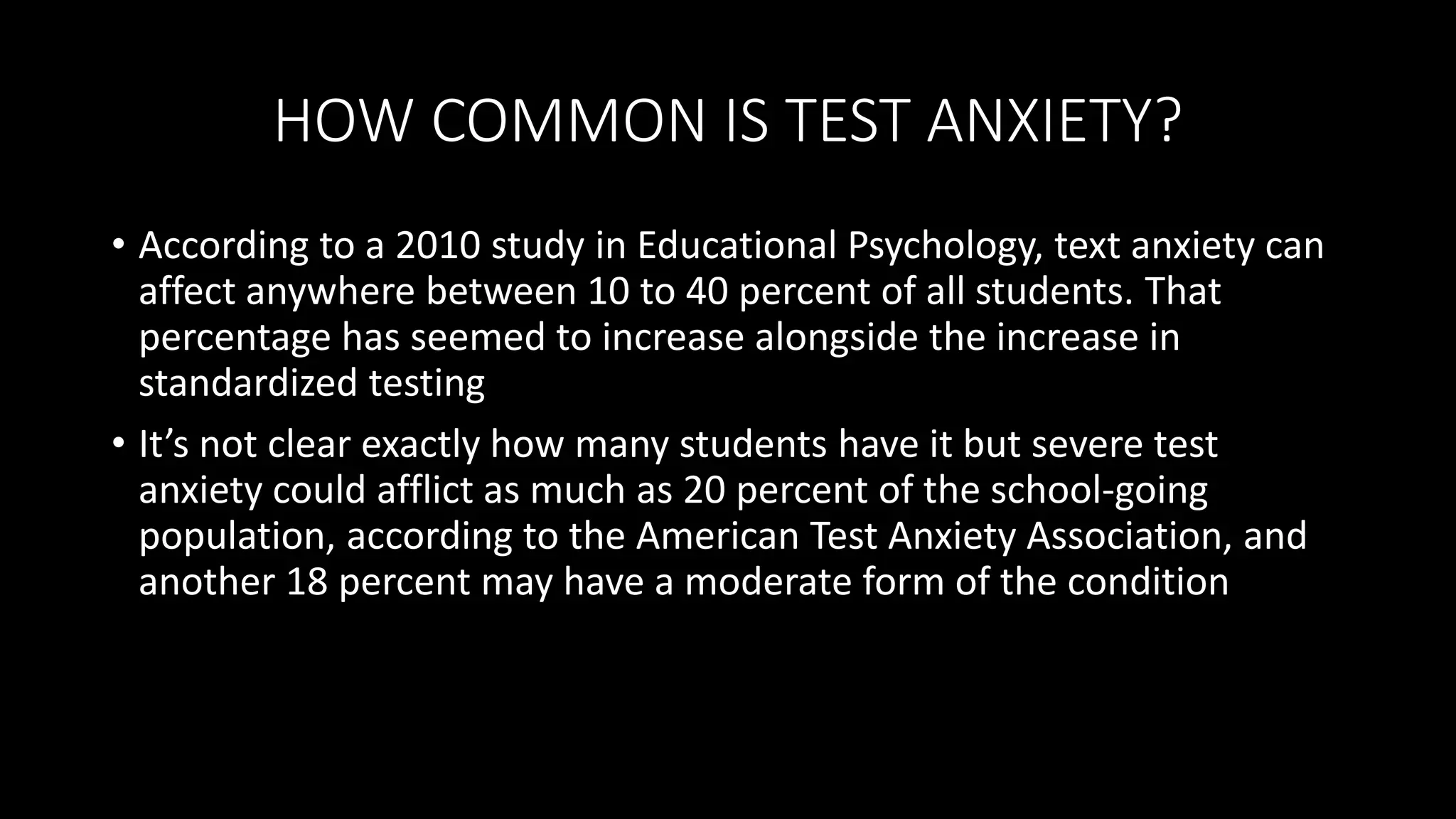 HOW COMMON IS TEST ANXIETY?
• According to a 2010 study in Educational Psychology, text anxiety can
affect anywhere between 10 to 40 percent of all students. That
percentage has seemed to increase alongside the increase in
standardized testing
• It’s not clear exactly how many students have it but severe test
anxiety could afflict as much as 20 percent of the school-going
population, according to the American Test Anxiety Association, and
another 18 percent may have a moderate form of the condition
 