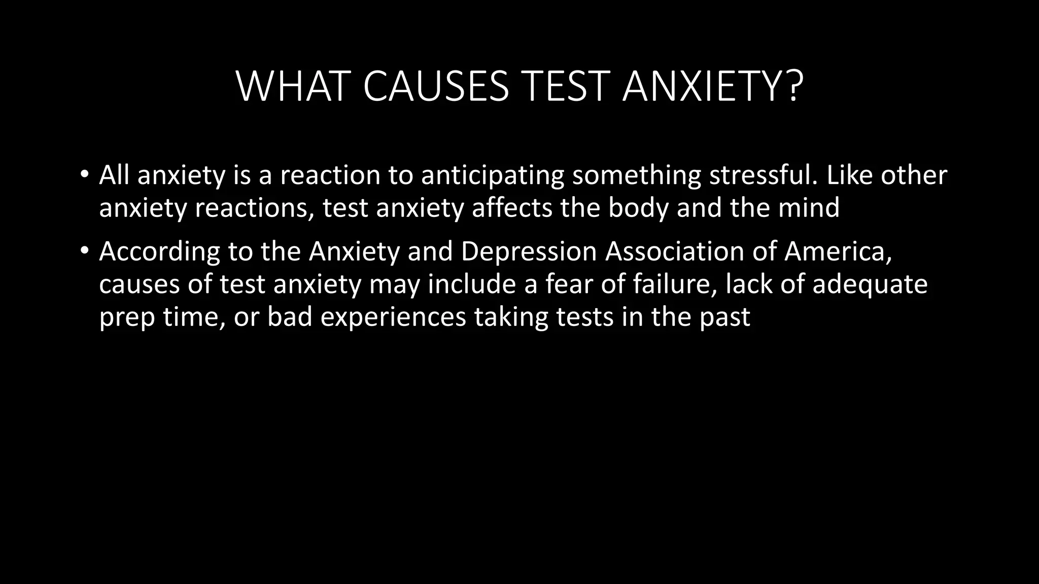 WHAT CAUSES TEST ANXIETY?
• All anxiety is a reaction to anticipating something stressful. Like other
anxiety reactions, test anxiety affects the body and the mind
• According to the Anxiety and Depression Association of America,
causes of test anxiety may include a fear of failure, lack of adequate
prep time, or bad experiences taking tests in the past
 