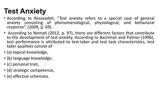 Test Anxiety
• According to Rezazadeh, “Test anxiety refers to a special case of general
anxiety consisting of phenomenological, physiological, and behavioral
response”, (2009, p. 69).
• According to Nemati (2012, p. 97), there are different factors that contribute
to the development of test anxiety. According to Bachman and Palmer (1996),
test performance is attributed to test-taker and test task characteristics, test
taker qualities consist of
• (a) topical knowledge,
• (b) language knowledge,
• (c) personal trait,
• (d) strategic competence,
• (e) affective schemata.

 