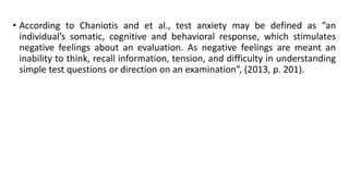 • According to Chaniotis and et al., test anxiety may be defined as “an
individual’s somatic, cognitive and behavioral response, which stimulates
negative feelings about an evaluation. As negative feelings are meant an
inability to think, recall information, tension, and difficulty in understanding
simple test questions or direction on an examination”, (2013, p. 201).

 