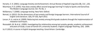 Horwitz, E. K. (2001). Language Anxiety and Achievement. Annual Review of Applied Linguistics 21, 112 _126.
MacIntyre, P. D. (1995). How does anxiety affect second language learning? A reply to Sparks and Ganschow.
The Modern Language Journal, Vol. 79, No. 1
McNamara, T. (2000). Language testing. New York: Oxford.
Nemati, A. (2012). On the dimensions of test anxiety and foreign language learners. International Journal of
English and Literature. 3(4), 97-102, April 2012.
Larson, H. A. and et al. (2009). Reducing test anxiety among third grade students through the implementation of
relaxation techniques.
Rezazadeh, M. & et al., (2009). Investigating the relationship among test anxiety, gender, academic achievement
and years of study: a case of Iranian EFL university students. English Language Teaching. 2(4). 2009.
Ur, P. (2012). A course in English language teaching. Great Britain: Cambridge.

 