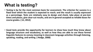 What is testing?
• Testing is by far the most common basis for assessment. The criterion for success is a
fixed level which the student is expected to reach; and the result is usually expressed
as a percentage. Tests are relatively easy to design and check, take place at pre-test
times and places, give clear-cut results, and are in general accepted as reliable bases for
course grades. ( Ur, 2012)

• Good tests provide the opportunity for learners to show how much they know about
language structure and vocabulary, as well as how they are able to use these formal
linguistic features to convey meaning in classroom language activities through listening,
speaking, reading, and writing. ( Hedge, 2008)

 