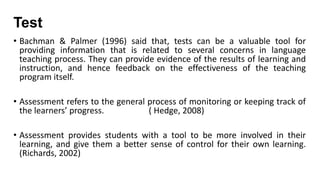 Test
• Bachman & Palmer (1996) said that, tests can be a valuable tool for
providing information that is related to several concerns in language
teaching process. They can provide evidence of the results of learning and
instruction, and hence feedback on the effectiveness of the teaching
program itself.

• Assessment refers to the general process of monitoring or keeping track of
the learners’ progress.
( Hedge, 2008)
• Assessment provides students with a tool to be more involved in their
learning, and give them a better sense of control for their own learning.
(Richards, 2002)

 