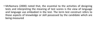 • McNamara (2000) noted that, the essential to the activities of designing
tests and interpreting the meaning of test scores is the view of language
and language use embodied in the test. The term test construct refers to
those aspects of knowledge or skill possessed by the candidate which are
being measured

 