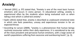 Anxiety
• Nemati (2012, p. 97) stated that, “Anxiety is one of the most basic human
emotions and occurs in every person. In educational setting, anxiety is
experienced often by the students when being evaluated such as when
taking a test which is called test anxiety”.
• Aydin (2013) stated that, anxiety is described as unpleasant emotional state
in which one feels powerless, uneasy and experiences tension in for an
expected threat.
• According to Larson (2009), “anxiety is a phenomenon that human beings
routinely encounter within their daily experience. It is considered to be one
of the most prevalent and pervasive human emotions, with a large sector of
world’s populations suffering from excessive and overbearing levels”, (p. 3).

 