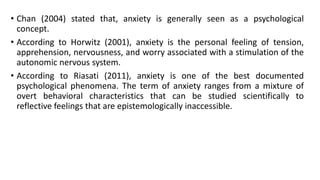 • Chan (2004) stated that, anxiety is generally seen as a psychological
concept.
• According to Horwitz (2001), anxiety is the personal feeling of tension,
apprehension, nervousness, and worry associated with a stimulation of the
autonomic nervous system.
• According to Riasati (2011), anxiety is one of the best documented
psychological phenomena. The term of anxiety ranges from a mixture of
overt behavioral characteristics that can be studied scientifically to
reflective feelings that are epistemologically inaccessible.

 
