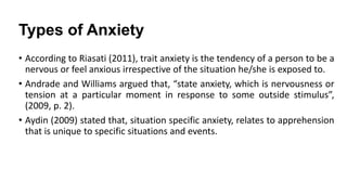 Types of Anxiety
• According to Riasati (2011), trait anxiety is the tendency of a person to be a
nervous or feel anxious irrespective of the situation he/she is exposed to.
• Andrade and Williams argued that, “state anxiety, which is nervousness or
tension at a particular moment in response to some outside stimulus”,
(2009, p. 2).
• Aydin (2009) stated that, situation specific anxiety, relates to apprehension
that is unique to specific situations and events.

 