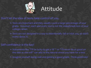 Attitude
Don’t let the idea of tests take control of you.
       • Tests are important and they usually count a large percentage of your
         grade. However, each and every test is not the make/break test of your
         college career.
       • Tests are not designed in a way to intentionally fail or trick you, so don’t
         worry about it.


Self-confidence is the key!
       • Statements like “I’ll be lucky to get a ‘B’ “ or “I’ll never do as good on
         this test as she will” can add to the natural stress you have for a test.
       • Imagine yourself doing well and getting a good grade. Think positively!
 