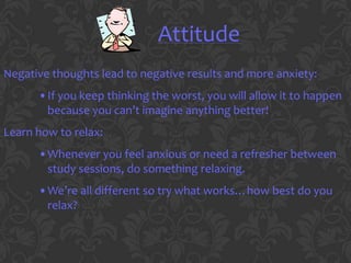 Attitude
Negative thoughts lead to negative results and more anxiety:
      •If you keep thinking the worst, you will allow it to happen
       because you can’t imagine anything better!
Learn how to relax:
      •Whenever you feel anxious or need a refresher between
       study sessions, do something relaxing.
      •We’re all different so try what works…how best do you
       relax?
 