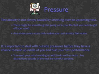 Pressure
Test anxiety is not always caused by stressing over an upcoming test.
       • There might be something else going on in your life that you need to get
         off your mind.
       • Any unnecessary worry only makes your test anxiety feel worse.



It is important to deal with outside pressures before they have a
chance to build up inside of you and hurt your test performance.
       • You need your mind working at 100% to do well on tests. Any
         distractions outside of the test are harmful burdens.
 